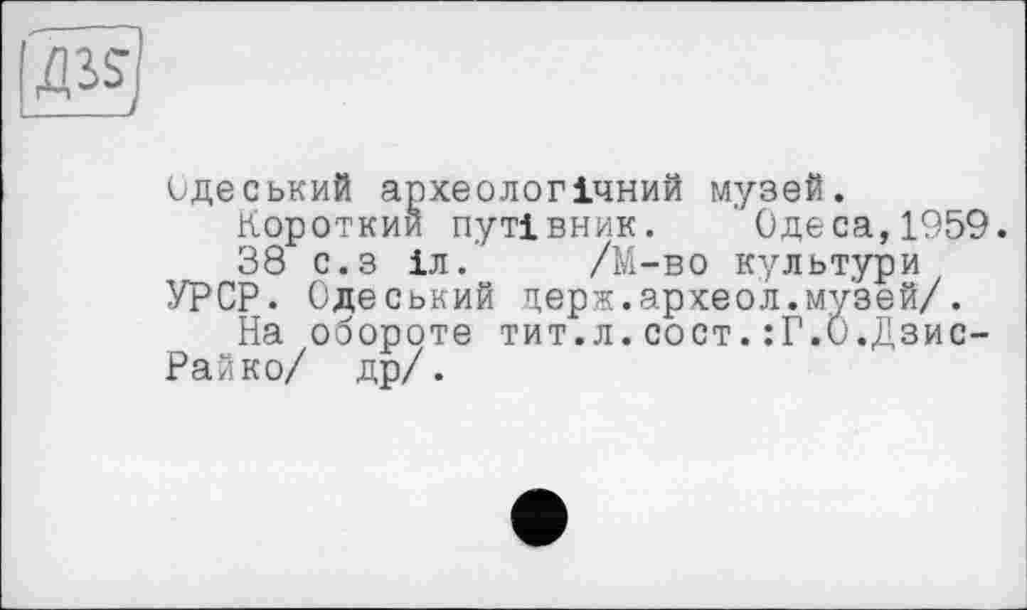 ﻿одеський археологічний музей.
Короткий путівник. Одеса,1959.
38 с.з іл. /М-во культури УРСР. Одеський церж.археол.музей/.
На обороте тит.л.сост.:Г.0.Дзис-Райко/ др/.